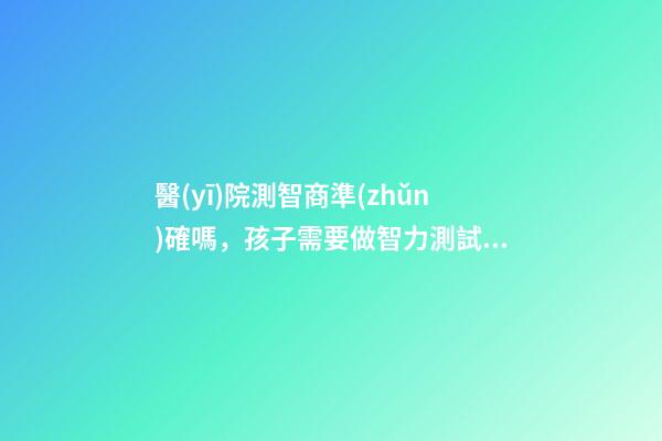 醫(yī)院測智商準(zhǔn)確嗎，孩子需要做智力測試嗎-第1張-觀點-玄機派