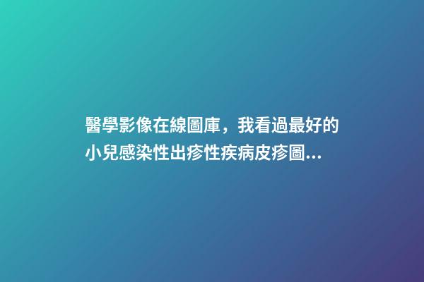醫學影像在線圖庫，我看過最好的小兒感染性出疹性疾病皮疹圖庫!-第1張-觀點-玄機派