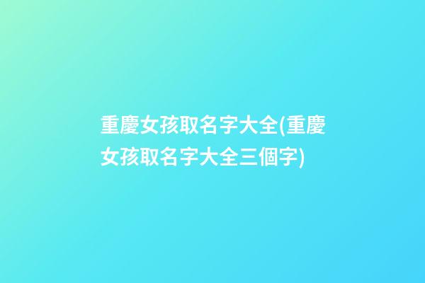重慶女孩取名字大全(重慶女孩取名字大全三個字)