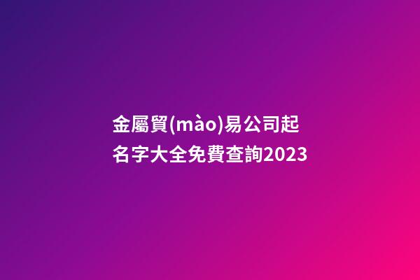 金屬貿(mào)易公司起名字大全免費查詢2023-第1張-公司起名-玄機派