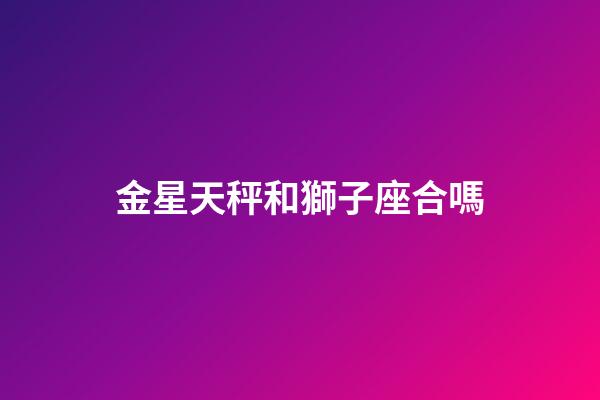 金星天秤和獅子座合嗎-第1張-星座運勢-玄機派