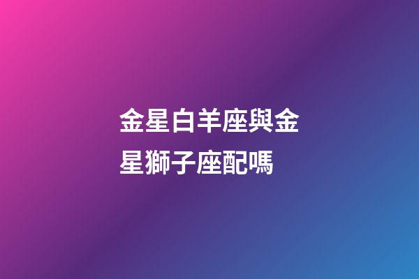 金星白羊座與金星獅子座配嗎-第1張-星座運勢-玄機派