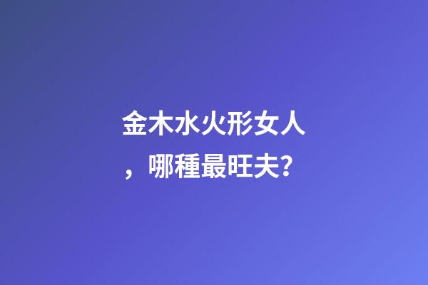 金木水火形女人，哪種最旺夫？