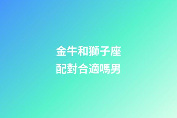 金牛和獅子座配對合適嗎男-第1張-星座運勢-玄機派