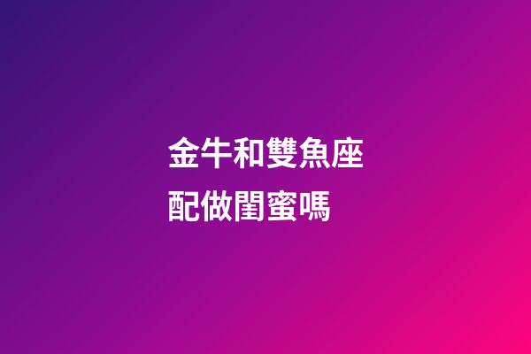 金牛和雙魚座配做閨蜜嗎-第1張-星座運勢-玄機派