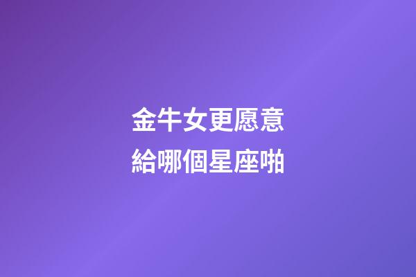 金牛女更愿意給哪個星座啪-第1張-星座運勢-玄機派