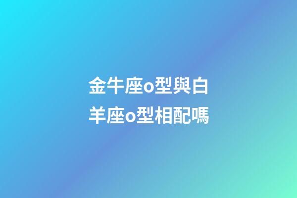 金牛座o型與白羊座o型相配嗎-第1張-星座運勢-玄機派