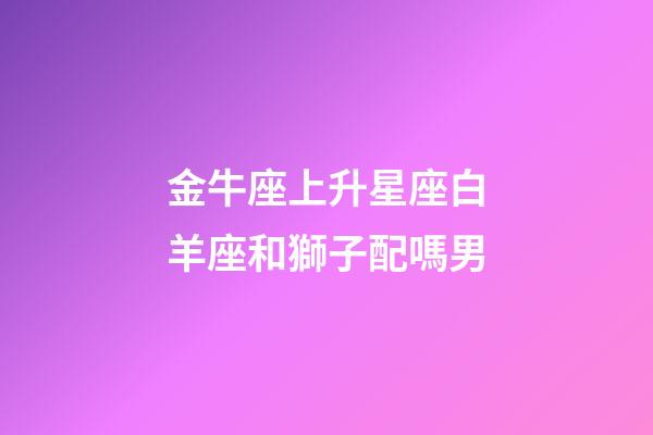 金牛座上升星座白羊座和獅子配嗎男-第1張-星座運勢-玄機派