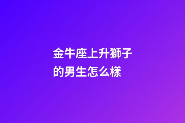 金牛座上升獅子的男生怎么樣-第1張-星座運勢-玄機派