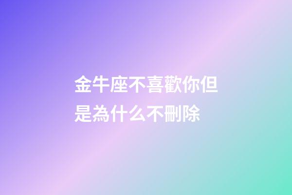 金牛座不喜歡你但是為什么不刪除-第1張-星座運(yùn)勢(shì)-玄機(jī)派
