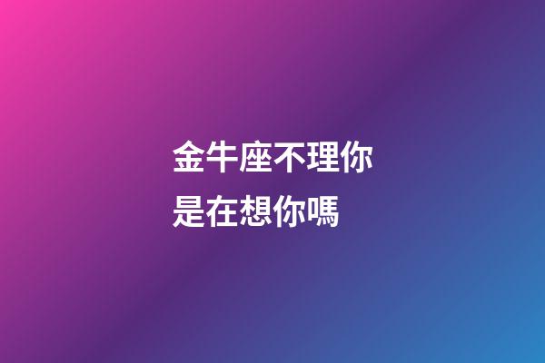 金牛座不理你是在想你嗎-第1張-星座運勢-玄機派