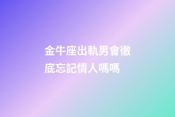 金牛座出軌男會徹底忘記情人嗎嗎-第1張-星座運勢-玄機派