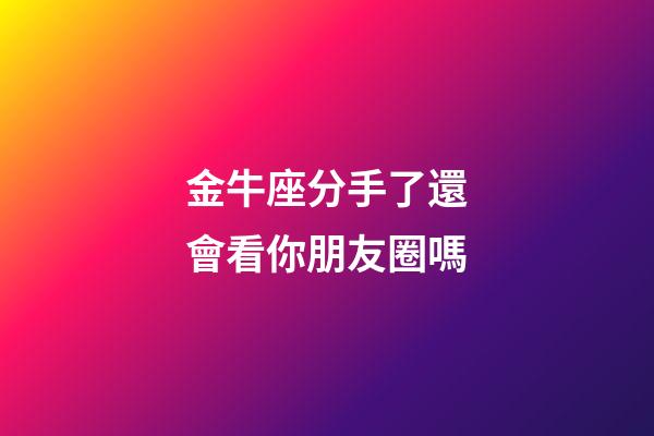 金牛座分手了還會看你朋友圈嗎-第1張-星座運勢-玄機派