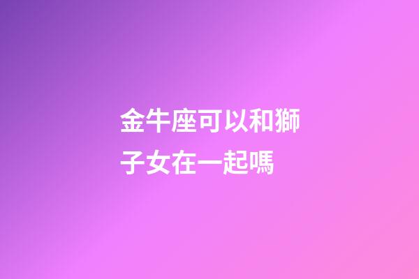 金牛座可以和獅子女在一起嗎-第1張-星座運勢-玄機派