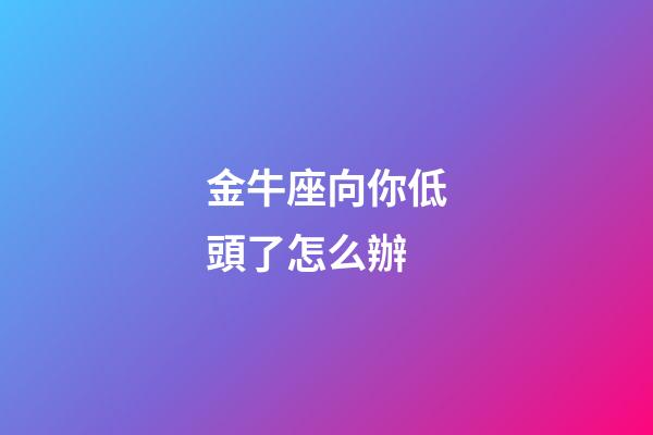 金牛座向你低頭了怎么辦-第1張-星座運(yùn)勢(shì)-玄機(jī)派