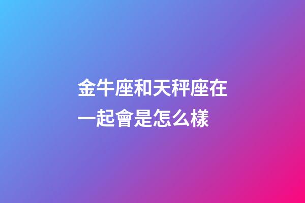 金牛座和天秤座在一起會是怎么樣-第1張-星座運勢-玄機派