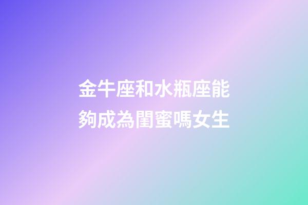 金牛座和水瓶座能夠成為閨蜜嗎女生-第1張-星座運勢-玄機派