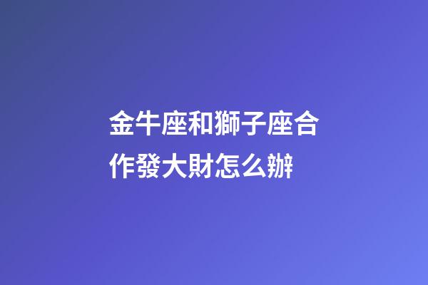 金牛座和獅子座合作發大財怎么辦-第1張-星座運勢-玄機派