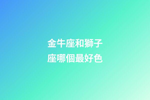 金牛座和獅子座哪個最好色-第1張-星座運勢-玄機派