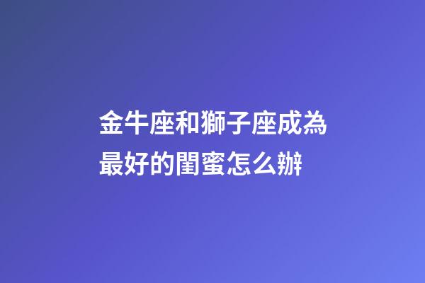 金牛座和獅子座成為最好的閨蜜怎么辦-第1張-星座運勢-玄機派