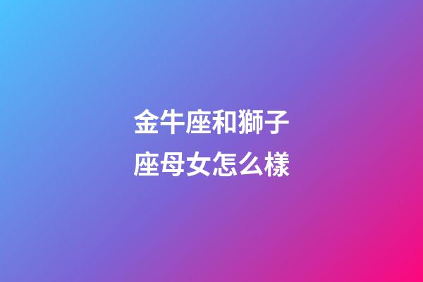 金牛座和獅子座母女怎么樣-第1張-星座運勢-玄機派