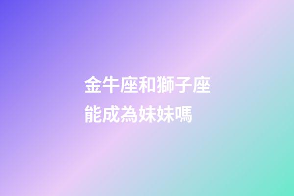 金牛座和獅子座能成為妹妹嗎-第1張-星座運勢-玄機派