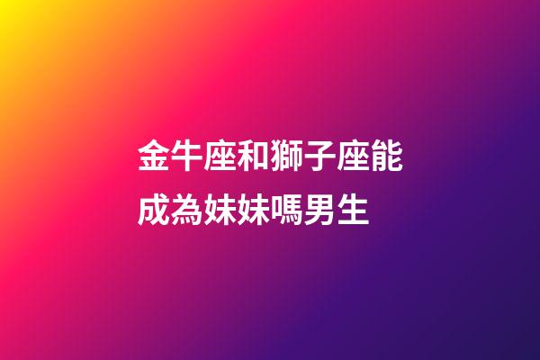 金牛座和獅子座能成為妹妹嗎男生-第1張-星座運勢-玄機派