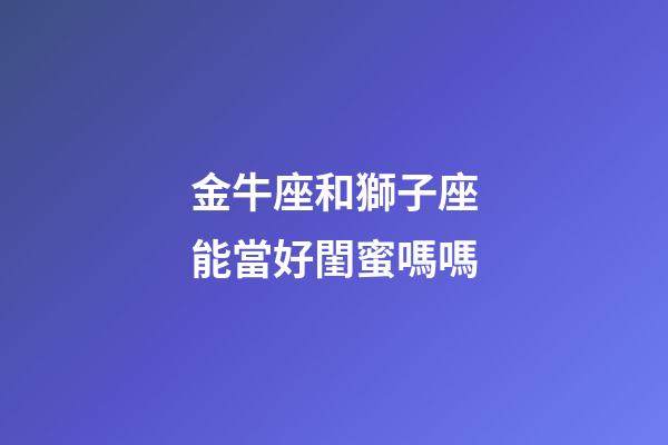 金牛座和獅子座能當好閨蜜嗎嗎-第1張-星座運勢-玄機派