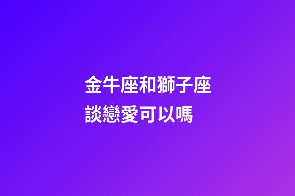 金牛座和獅子座談戀愛可以嗎-第1張-星座運勢-玄機派