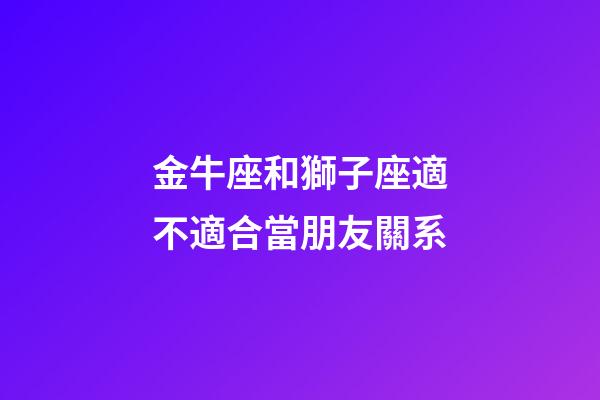 金牛座和獅子座適不適合當朋友關系-第1張-星座運勢-玄機派