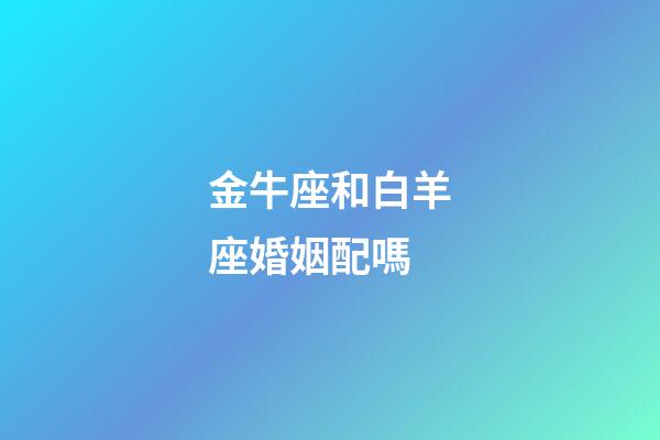 金牛座和白羊座婚姻配嗎-第1張-星座運(yùn)勢-玄機(jī)派
