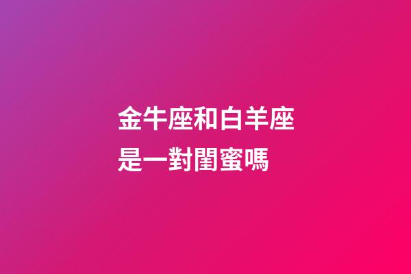 金牛座和白羊座是一對閨蜜嗎-第1張-星座運勢-玄機派
