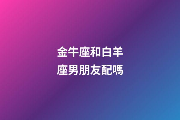 金牛座和白羊座男朋友配嗎-第1張-星座運勢-玄機派
