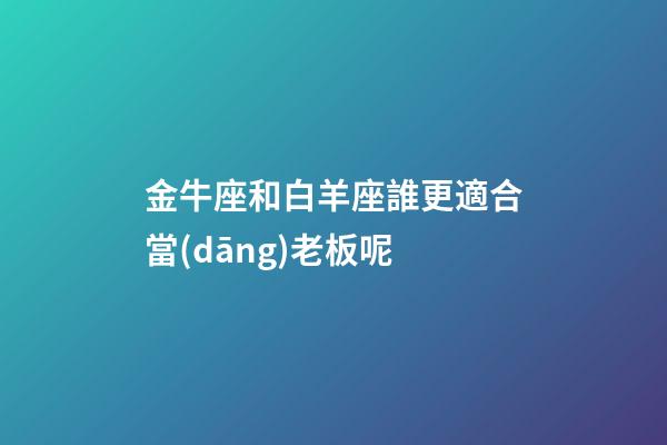 金牛座和白羊座誰更適合當(dāng)老板呢-第1張-星座運(yùn)勢-玄機(jī)派