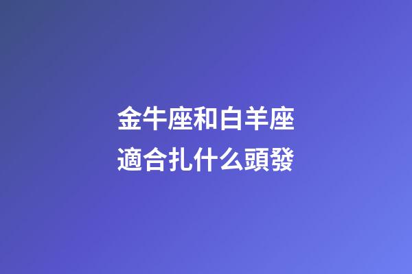 金牛座和白羊座適合扎什么頭發-第1張-星座運勢-玄機派