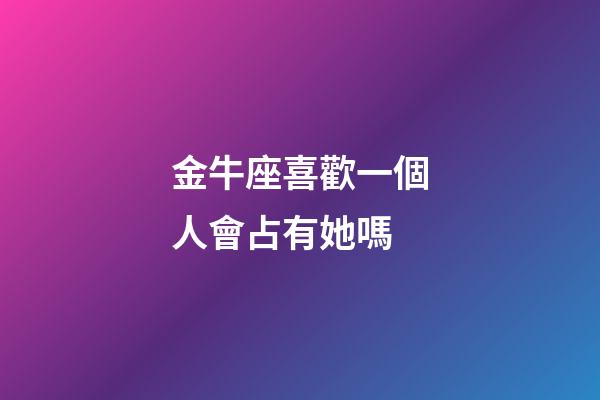 金牛座喜歡一個人會占有她嗎-第1張-星座運勢-玄機派