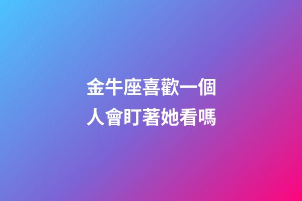 金牛座喜歡一個人會盯著她看嗎-第1張-星座運勢-玄機派