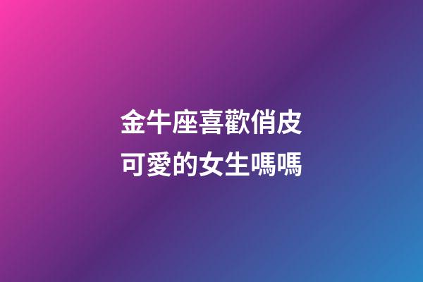 金牛座喜歡俏皮可愛的女生嗎嗎