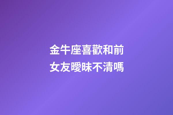 金牛座喜歡和前女友曖昧不清嗎-第1張-星座運勢-玄機派