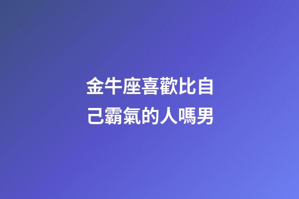 金牛座喜歡比自己霸氣的人嗎男-第1張-星座運勢-玄機派
