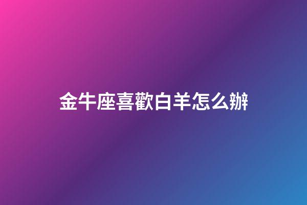 金牛座喜歡白羊怎么辦-第1張-星座運勢-玄機派