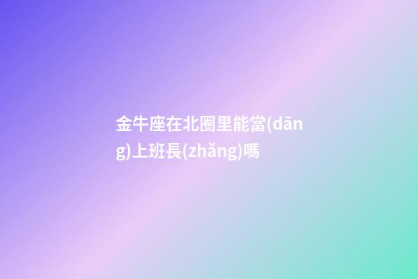 金牛座在北圈里能當(dāng)上班長(zhǎng)嗎-第1張-星座運(yùn)勢(shì)-玄機(jī)派