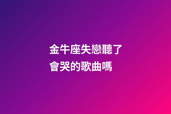 金牛座失戀聽了會哭的歌曲嗎-第1張-星座運勢-玄機派