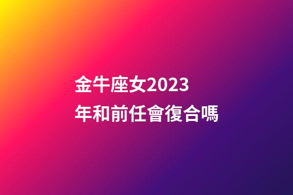 金牛座女2023年和前任會復合嗎-第1張-星座運勢-玄機派