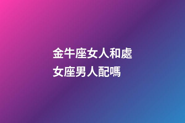金牛座女人和處女座男人配嗎-第1張-星座運勢-玄機派
