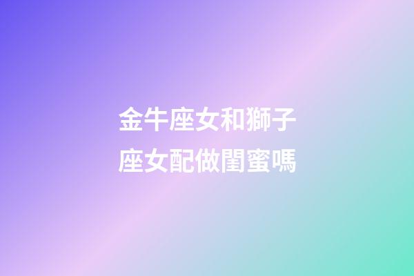 金牛座女和獅子座女配做閨蜜嗎-第1張-星座運(yùn)勢(shì)-玄機(jī)派