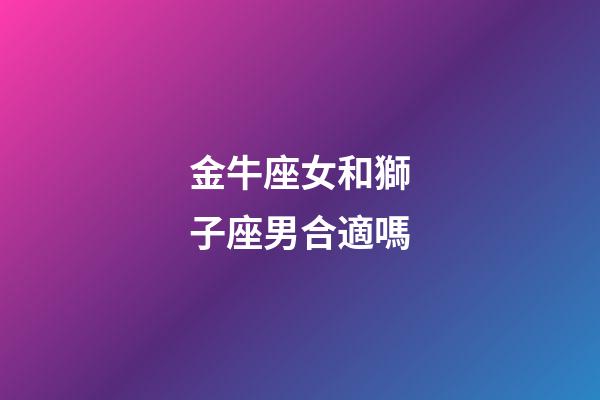 金牛座女和獅子座男合適嗎-第1張-星座運勢-玄機派