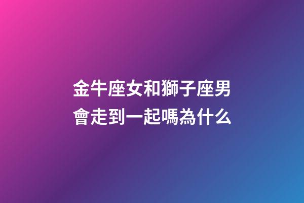 金牛座女和獅子座男會走到一起嗎為什么-第1張-星座運勢-玄機派