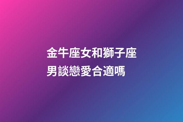金牛座女和獅子座男談戀愛合適嗎-第1張-星座運勢-玄機派