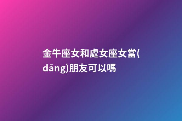 金牛座女和處女座女當(dāng)朋友可以嗎-第1張-星座運(yùn)勢-玄機(jī)派